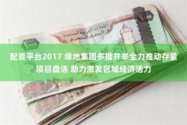 配资平台2017 绿地集团多措并举全力推动存量项目盘活 助力激发区域经济活力