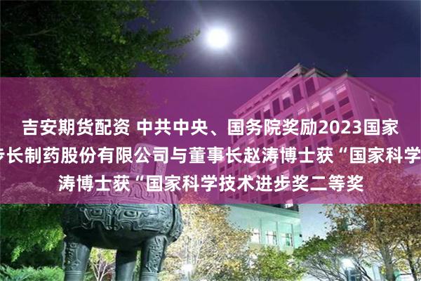 吉安期货配资 中共中央、国务院奖励2023国家科技进步奖 山东步长制药股份有限公司与董事长赵涛博士获“国家科学技术进步奖二等奖