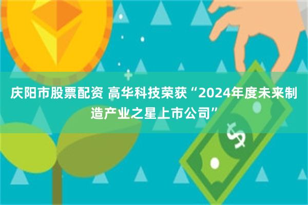 庆阳市股票配资 高华科技荣获“2024年度未来制造产业之星上市公司”