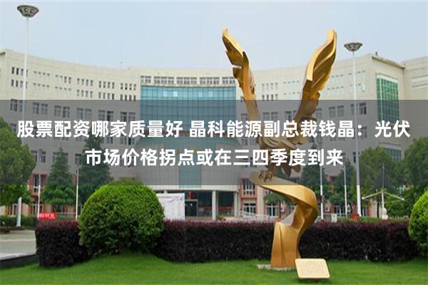 股票配资哪家质量好 晶科能源副总裁钱晶：光伏市场价格拐点或在三四季度到来