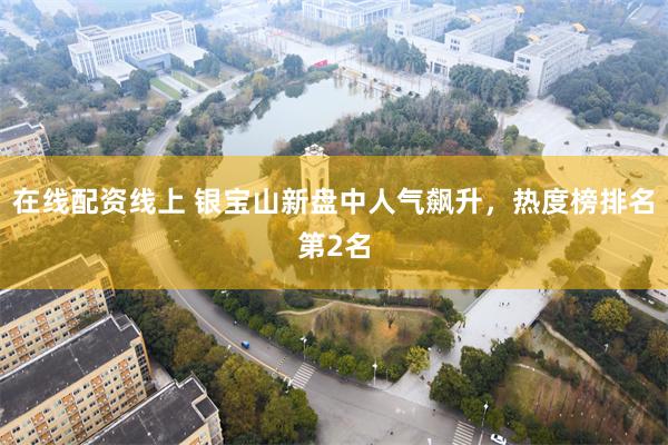 在线配资线上 银宝山新盘中人气飙升，热度榜排名第2名