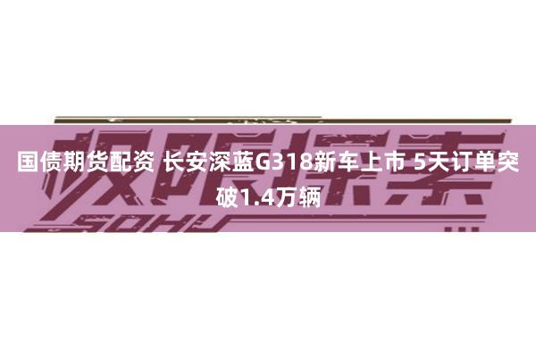 国债期货配资 长安深蓝G318新车上市 5天订单突破1.4万辆