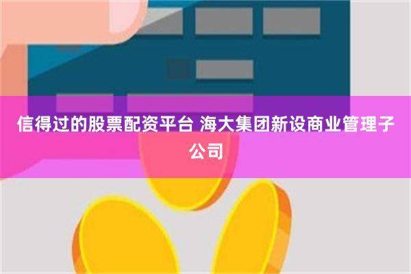 信得过的股票配资平台 海大集团新设商业管理子公司