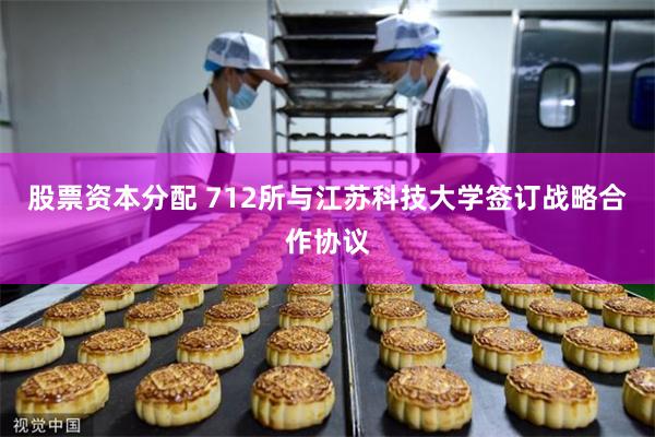 股票资本分配 712所与江苏科技大学签订战略合作协议