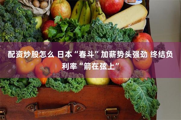 配资炒股怎么 日本“春斗”加薪势头强劲 终结负利率“箭在弦上”