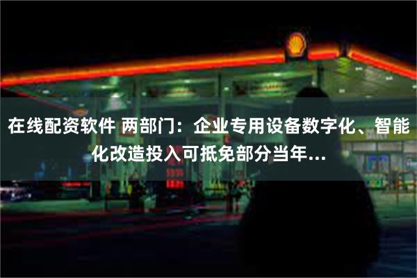 在线配资软件 两部门：企业专用设备数字化、智能化改造投入可抵免部分当年...