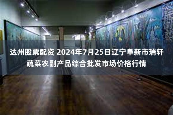 达州股票配资 2024年7月25日辽宁阜新市瑞轩蔬菜农副产品综合批发市场价格行情