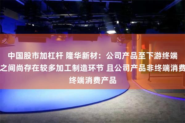 中国股市加杠杆 隆华新材：公司产品至下游终端产品之间尚存在较多加工制造环节 且公司产品非终端消费产品