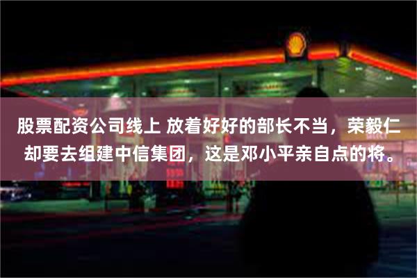 股票配资公司线上 放着好好的部长不当，荣毅仁却要去组建中信集团，这是邓小平亲自点的将。