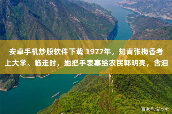 安卓手机炒股软件下载 1977年，知青张梅香考上大学。临走时，她把手表塞给农民郭明亮，含泪