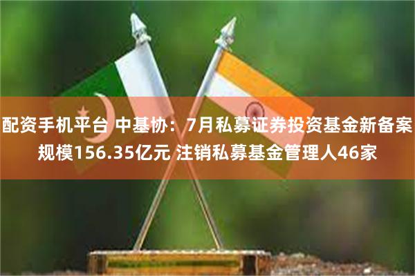 配资手机平台 中基协：7月私募证券投资基金新备案规模156.35亿元 注销私募基金管理人46家