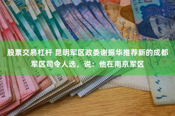 股票交易杠杆 昆明军区政委谢振华推荐新的成都军区司令人选，说：他在南京军区