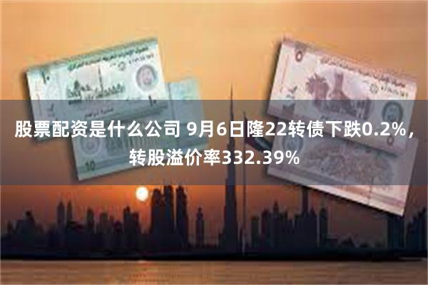 股票配资是什么公司 9月6日隆22转债下跌0.2%，转股溢价率332.39%