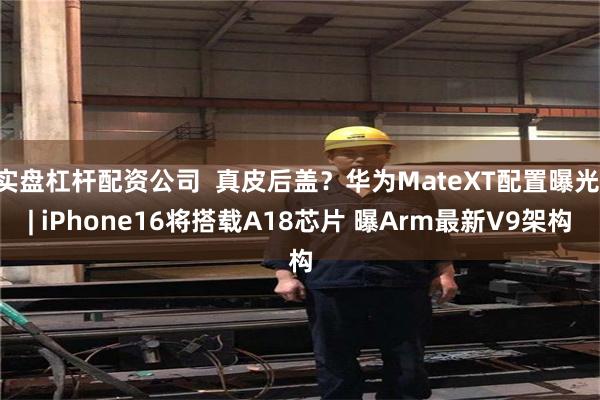 实盘杠杆配资公司  真皮后盖？华为MateXT配置曝光 | iPhone16将搭载A18芯片 曝Arm最新V9架构