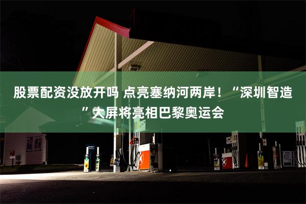 股票配资没放开吗 点亮塞纳河两岸！“深圳智造”大屏将亮相巴黎奥运会