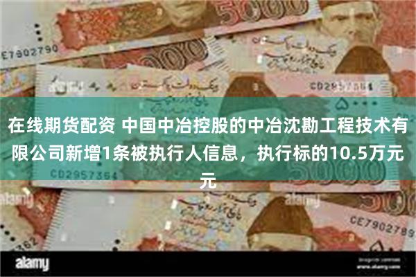 在线期货配资 中国中冶控股的中冶沈勘工程技术有限公司新增1条被执行人信息，执行标的10.5万元