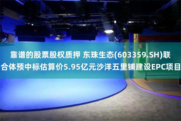 靠谱的股票股权质押 东珠生态(603359.SH)联合体预中标估算价5.95亿元沙洋五里铺建设EPC项目