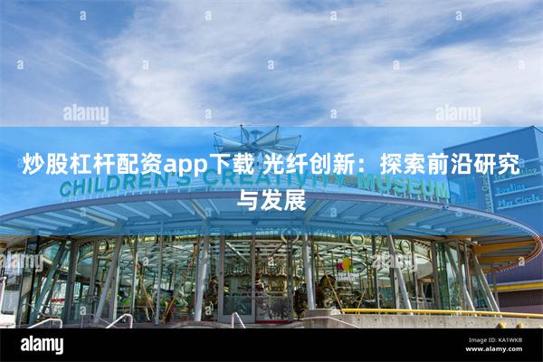 炒股杠杆配资app下载 光纤创新：探索前沿研究与发展