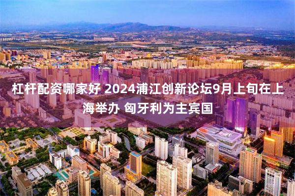 杠杆配资哪家好 2024浦江创新论坛9月上旬在上海举办 匈牙利为主宾国