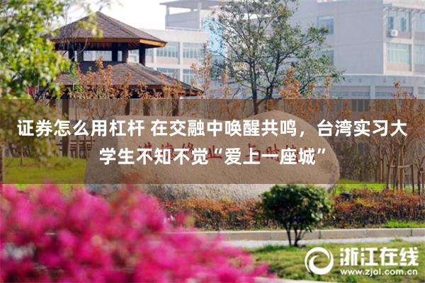 证券怎么用杠杆 在交融中唤醒共鸣，台湾实习大学生不知不觉“爱上一座城”