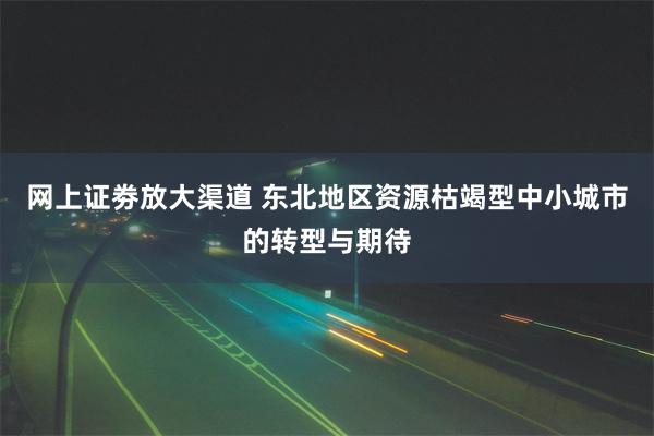 网上证劵放大渠道 东北地区资源枯竭型中小城市的转型与期待