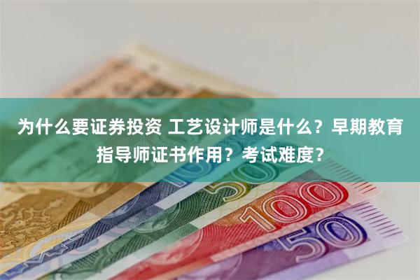 为什么要证券投资 工艺设计师是什么？早期教育指导师证书作用？考试难度？