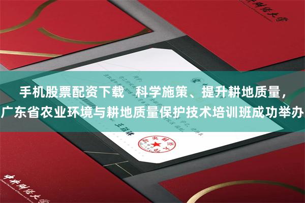 手机股票配资下载   科学施策、提升耕地质量，广东省农业环境与耕地质量保护技术培训班成功举办