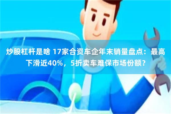 炒股杠杆是啥 17家合资车企年末销量盘点：最高下滑近40%，5折卖车难保市场份额？