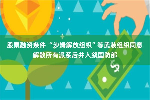 股票融资条件 “沙姆解放组织”等武装组织同意解散所有派系后并入叙国防部