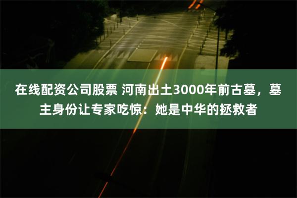 在线配资公司股票 河南出土3000年前古墓，墓主身份让专家吃惊：她是中华的拯救者