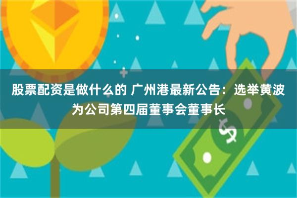 股票配资是做什么的 广州港最新公告：选举黄波为公司第四届董事会董事长