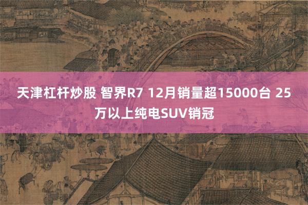 天津杠杆炒股 智界R7 12月销量超15000台 25万以上纯电SUV销冠