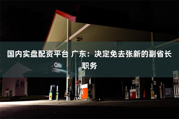 国内实盘配资平台 广东：决定免去张新的副省长职务