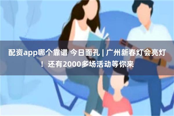 配资app哪个靠谱 今日面孔 | 广州新春灯会亮灯！还有2000多场活动等你来