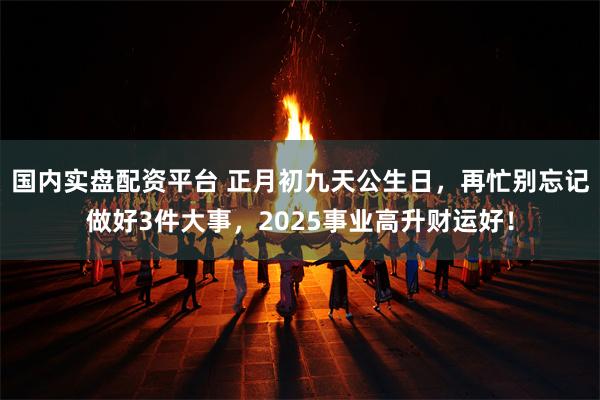 国内实盘配资平台 正月初九天公生日，再忙别忘记做好3件大事，2025事业高升财运好！