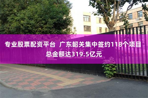 专业股票配资平台  广东韶关集中签约118个项目 总金额达319.5亿元