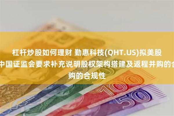 杠杆炒股如何理财 勤惠科技(QHT.US)拟美股上市 中国证监会要求补充说明股权架构搭建及返程并购的合规性