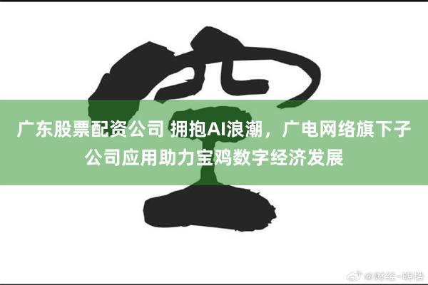 广东股票配资公司 拥抱AI浪潮，广电网络旗下子公司应用助力宝鸡数字经济发展