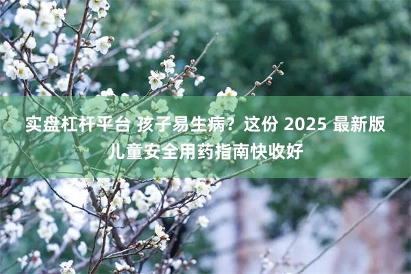 实盘杠杆平台 孩子易生病？这份 2025 最新版儿童安全用药指南快收好