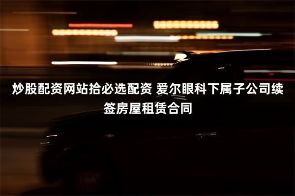 炒股配资网站拾必选配资 爱尔眼科下属子公司续签房屋租赁合同