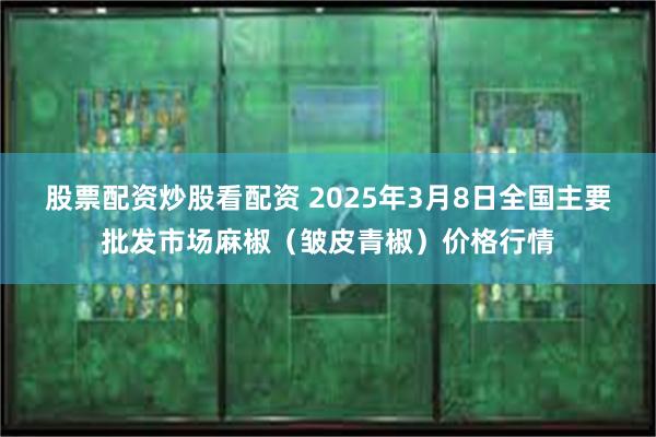 股票配资炒股看配资 2025年3月8日全国主要批发市场麻椒（皱皮青椒）价格行情